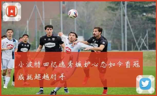 小波特回忆选秀嫉妒心态如今首冠成就超越对手
