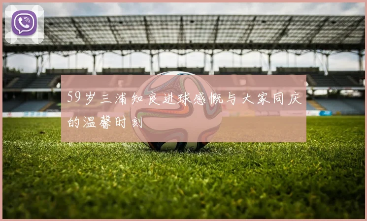 59岁三浦知良进球感慨与大家同庆的温馨时刻
