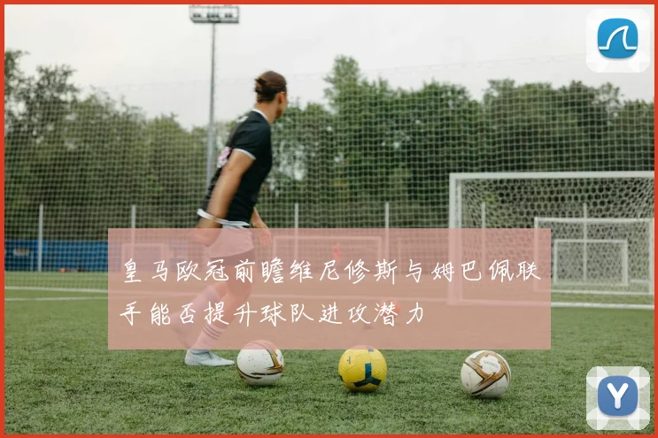 皇马欧冠前瞻维尼修斯与姆巴佩联手能否提升球队进攻潜力