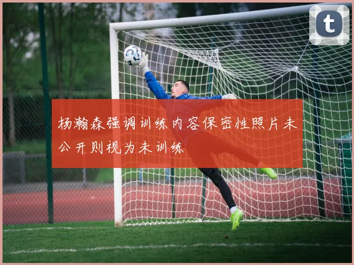 杨瀚森强调训练内容保密性照片未公开则视为未训练
