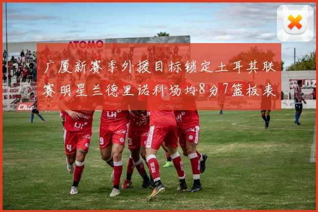 广厦新赛季外援目标锁定土耳其联赛明星兰德里诺科场均8分7篮板表现