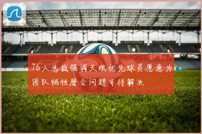 76人总裁强调天赋优先球员愿意为团队牺牲磨合问题可待解决